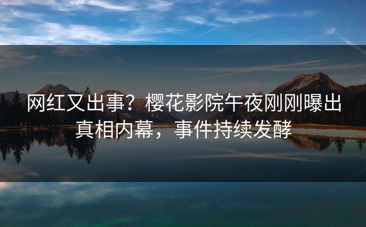 网红又出事？樱花影院午夜刚刚曝出真相内幕，事件持续发酵