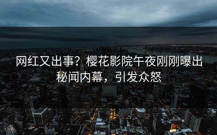 网红又出事？樱花影院午夜刚刚曝出秘闻内幕，引发众怒