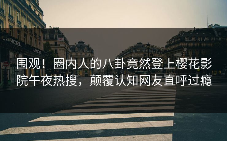 围观！圈内人的八卦竟然登上樱花影院午夜热搜，颠覆认知网友直呼过瘾