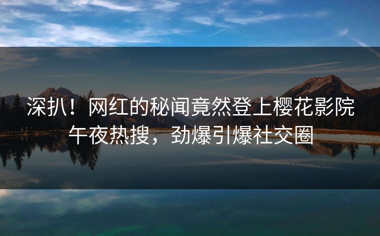 深扒！网红的秘闻竟然登上樱花影院午夜热搜，劲爆引爆社交圈