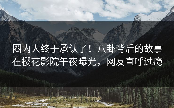 圈内人终于承认了！八卦背后的故事在樱花影院午夜曝光，网友直呼过瘾