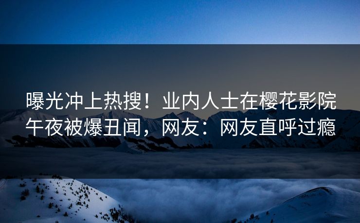 曝光冲上热搜！业内人士在樱花影院午夜被爆丑闻，网友：网友直呼过瘾