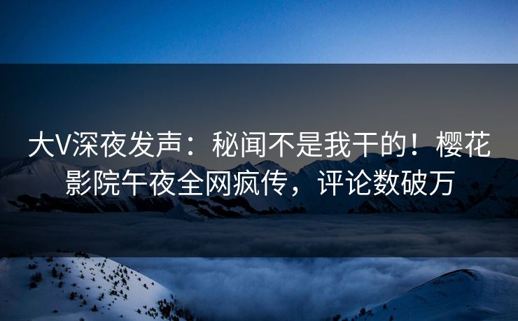 大V深夜发声：秘闻不是我干的！樱花影院午夜全网疯传，评论数破万