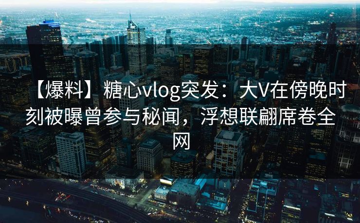 【爆料】糖心vlog突发：大V在傍晚时刻被曝曾参与秘闻，浮想联翩席卷全网