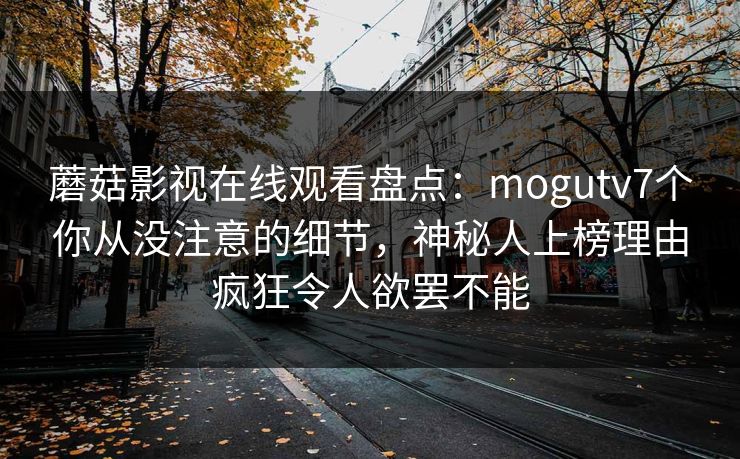 蘑菇影视在线观看盘点：mogutv7个你从没注意的细节，神秘人上榜理由疯狂令人欲罢不能