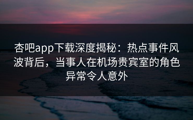 杏吧app下载深度揭秘：热点事件风波背后，当事人在机场贵宾室的角色异常令人意外