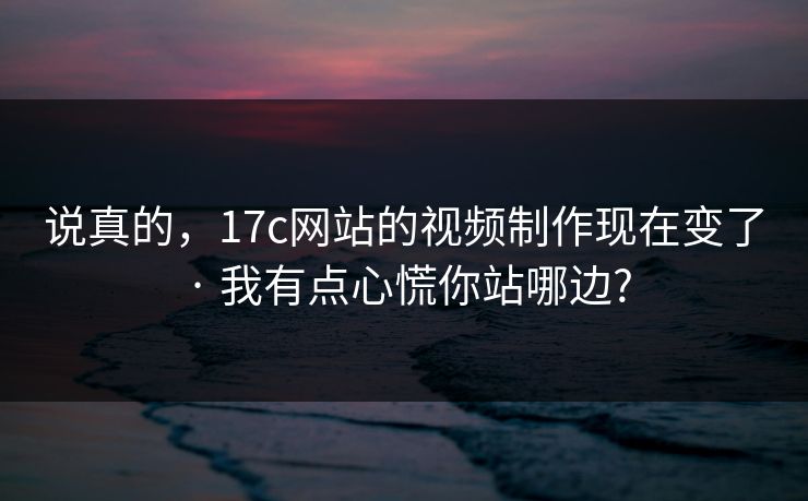 说真的，17c网站的视频制作现在变了 · 我有点心慌你站哪边?