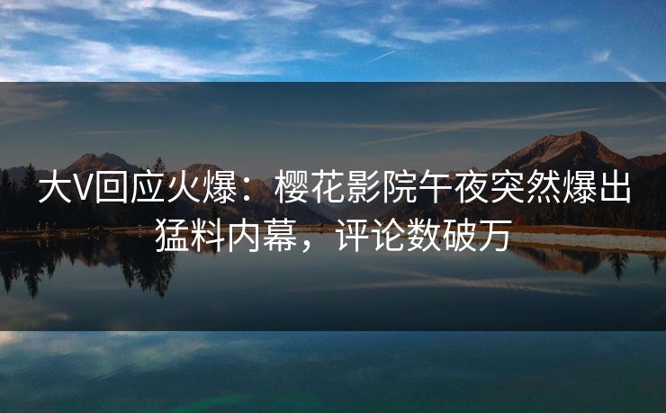 大V回应火爆：樱花影院午夜突然爆出猛料内幕，评论数破万