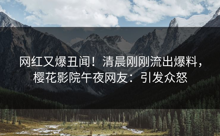 网红又爆丑闻！清晨刚刚流出爆料，樱花影院午夜网友：引发众怒