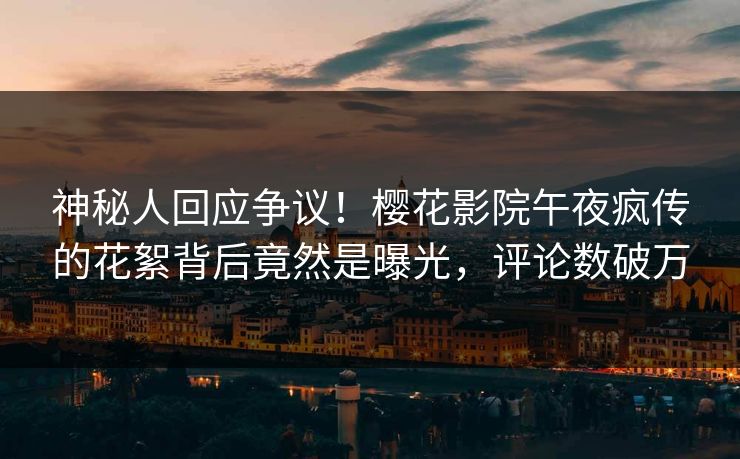 神秘人回应争议！樱花影院午夜疯传的花絮背后竟然是曝光，评论数破万