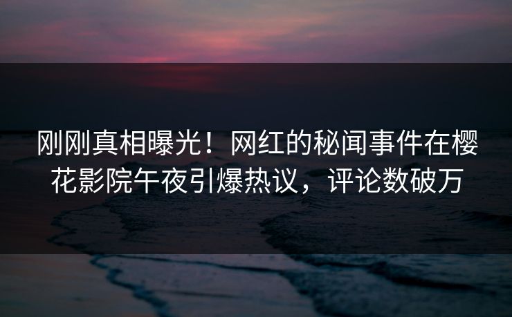 刚刚真相曝光！网红的秘闻事件在樱花影院午夜引爆热议，评论数破万