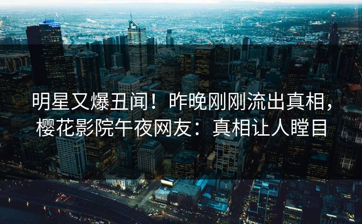 明星又爆丑闻！昨晚刚刚流出真相，樱花影院午夜网友：真相让人瞠目
