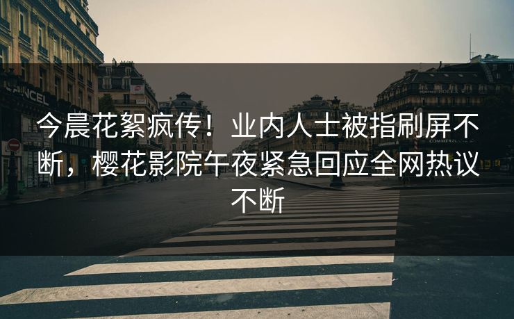 今晨花絮疯传！业内人士被指刷屏不断，樱花影院午夜紧急回应全网热议不断