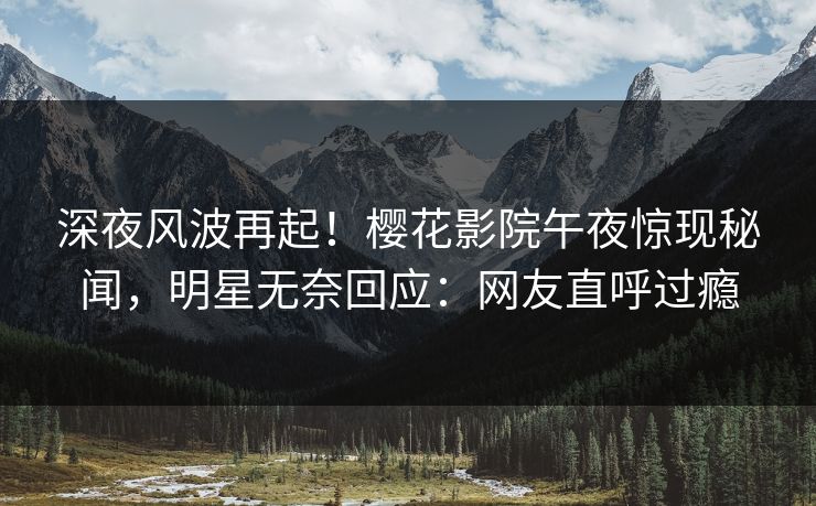 深夜风波再起！樱花影院午夜惊现秘闻，明星无奈回应：网友直呼过瘾