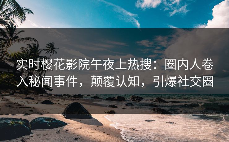 实时樱花影院午夜上热搜：圈内人卷入秘闻事件，颠覆认知，引爆社交圈