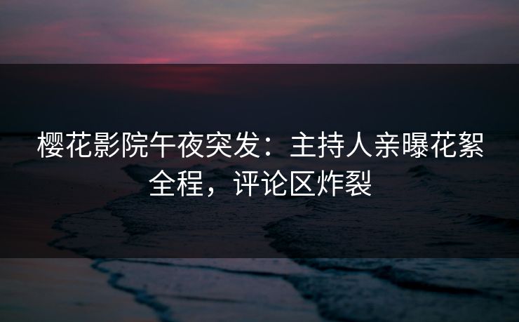樱花影院午夜突发：主持人亲曝花絮全程，评论区炸裂
