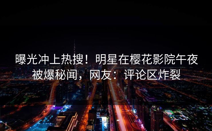 曝光冲上热搜！明星在樱花影院午夜被爆秘闻，网友：评论区炸裂