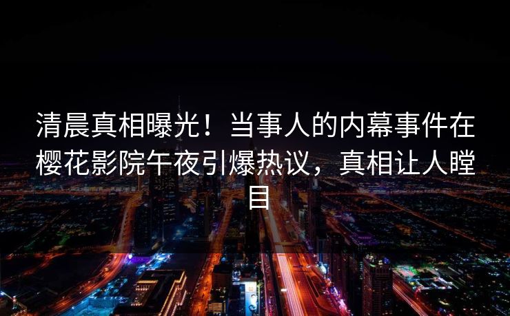 清晨真相曝光！当事人的内幕事件在樱花影院午夜引爆热议，真相让人瞠目