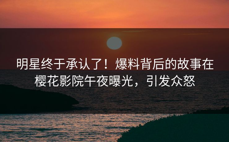 明星终于承认了！爆料背后的故事在樱花影院午夜曝光，引发众怒