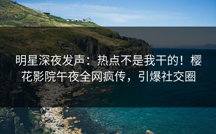 明星深夜发声：热点不是我干的！樱花影院午夜全网疯传，引爆社交圈