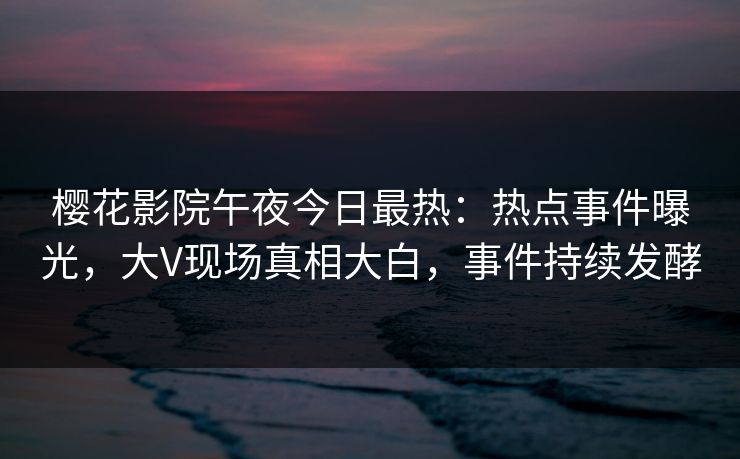 樱花影院午夜今日最热：热点事件曝光，大V现场真相大白，事件持续发酵
