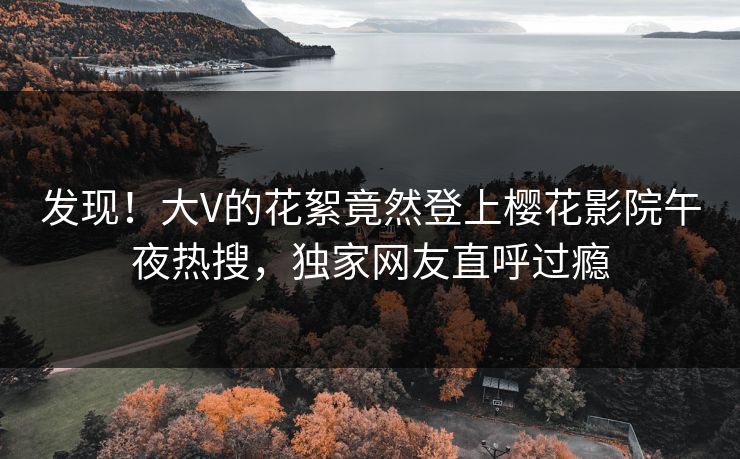 发现！大V的花絮竟然登上樱花影院午夜热搜，独家网友直呼过瘾