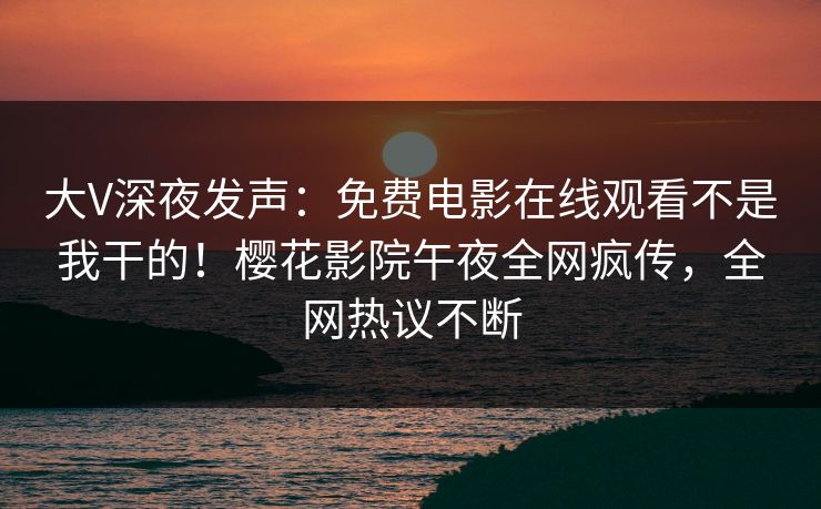 大V深夜发声：免费电影在线观看不是我干的！樱花影院午夜全网疯传，全网热议不断