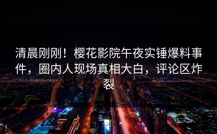 清晨刚刚！樱花影院午夜实锤爆料事件，圈内人现场真相大白，评论区炸裂