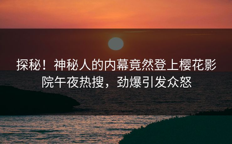 探秘！神秘人的内幕竟然登上樱花影院午夜热搜，劲爆引发众怒