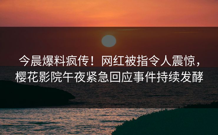 今晨爆料疯传！网红被指令人震惊，樱花影院午夜紧急回应事件持续发酵