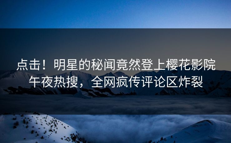点击！明星的秘闻竟然登上樱花影院午夜热搜，全网疯传评论区炸裂