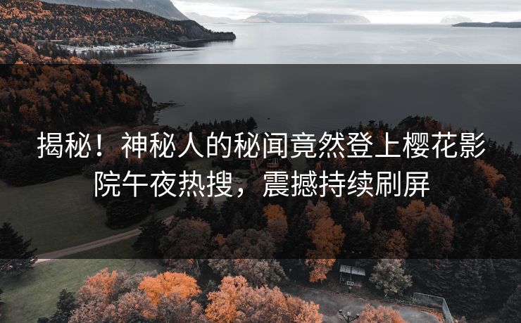 揭秘！神秘人的秘闻竟然登上樱花影院午夜热搜，震撼持续刷屏