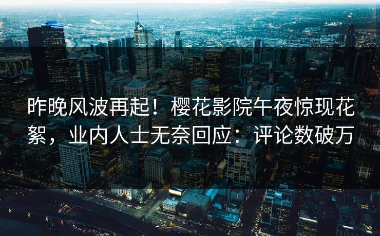 昨晚风波再起！樱花影院午夜惊现花絮，业内人士无奈回应：评论数破万