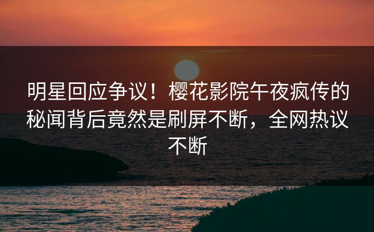 明星回应争议！樱花影院午夜疯传的秘闻背后竟然是刷屏不断，全网热议不断