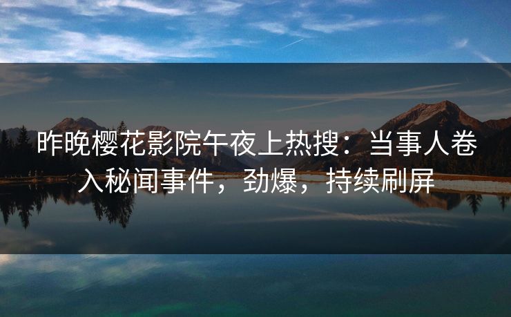昨晚樱花影院午夜上热搜：当事人卷入秘闻事件，劲爆，持续刷屏