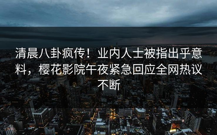 清晨八卦疯传！业内人士被指出乎意料，樱花影院午夜紧急回应全网热议不断