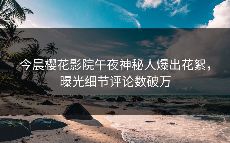 今晨樱花影院午夜神秘人爆出花絮，曝光细节评论数破万