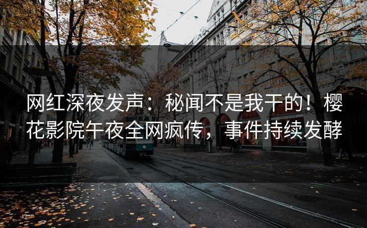 网红深夜发声：秘闻不是我干的！樱花影院午夜全网疯传，事件持续发酵