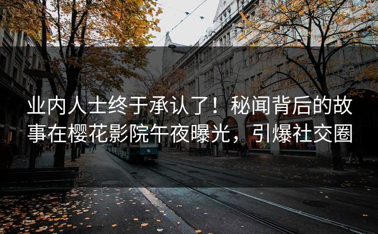 业内人士终于承认了！秘闻背后的故事在樱花影院午夜曝光，引爆社交圈