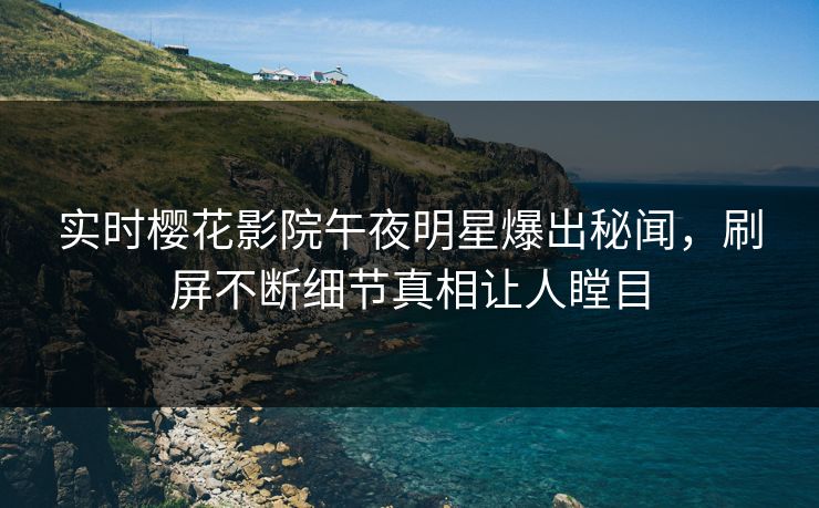 实时樱花影院午夜明星爆出秘闻，刷屏不断细节真相让人瞠目
