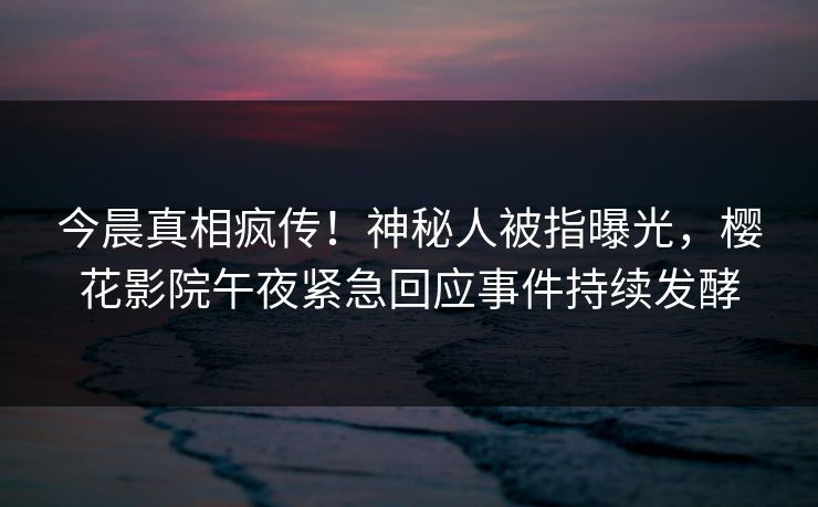 今晨真相疯传！神秘人被指曝光，樱花影院午夜紧急回应事件持续发酵