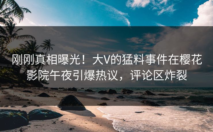 刚刚真相曝光！大V的猛料事件在樱花影院午夜引爆热议，评论区炸裂