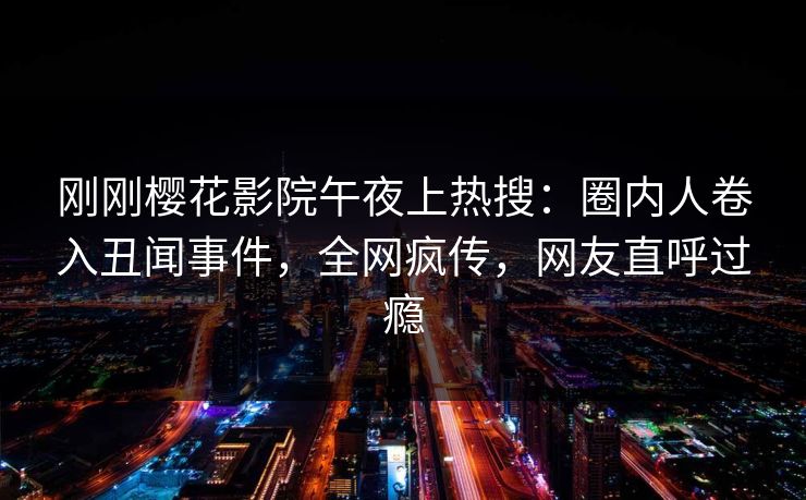 刚刚樱花影院午夜上热搜：圈内人卷入丑闻事件，全网疯传，网友直呼过瘾