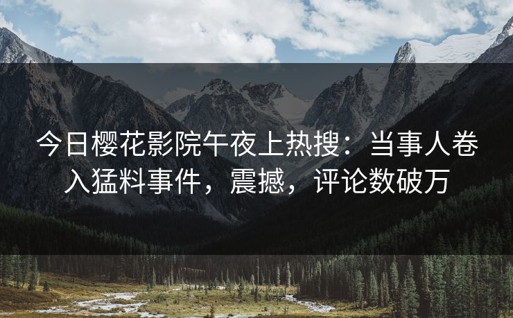 今日樱花影院午夜上热搜：当事人卷入猛料事件，震撼，评论数破万