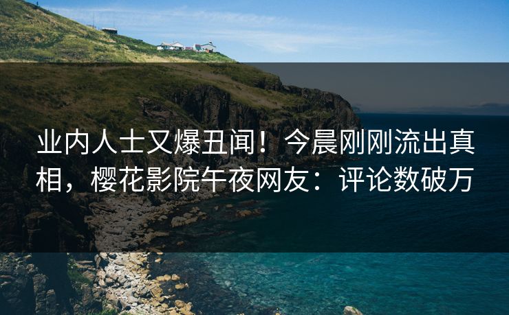 业内人士又爆丑闻！今晨刚刚流出真相，樱花影院午夜网友：评论数破万
