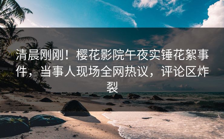清晨刚刚！樱花影院午夜实锤花絮事件，当事人现场全网热议，评论区炸裂