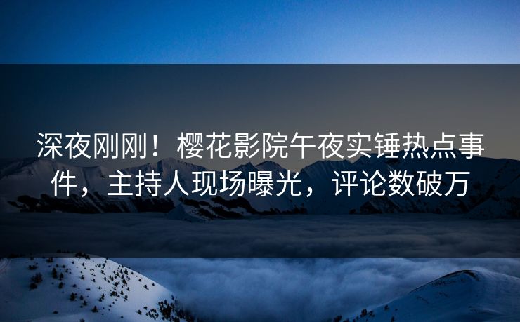 深夜刚刚！樱花影院午夜实锤热点事件，主持人现场曝光，评论数破万