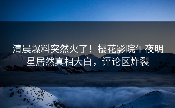 清晨爆料突然火了！樱花影院午夜明星居然真相大白，评论区炸裂
