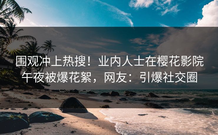 围观冲上热搜！业内人士在樱花影院午夜被爆花絮，网友：引爆社交圈