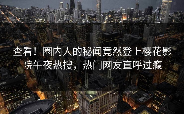 查看！圈内人的秘闻竟然登上樱花影院午夜热搜，热门网友直呼过瘾